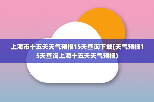 上海市十五天天气预报15天查询下载(天气预报15天查询上海十五天天气预报)