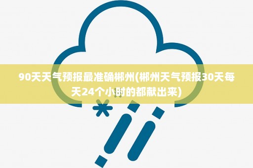 90天天气预报最准确郴州(郴州天气预报30天每天24个小时的都献出来)