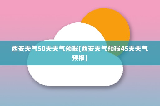 西安天气50天天气预报(西安天气预报45天天气预报)