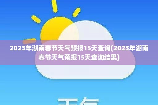 2023年湖南春节天气预报15天查询(2023年湖南春节天气预报15天查询结果)