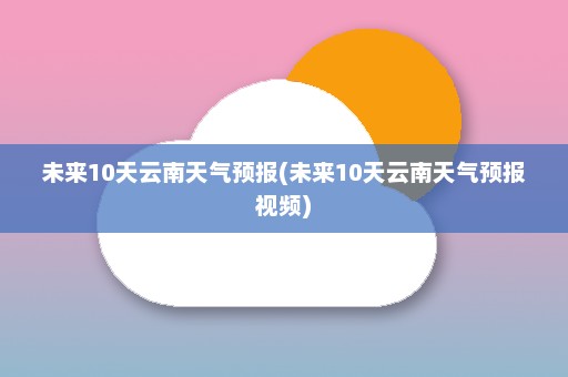 未来10天云南天气预报(未来10天云南天气预报视频)