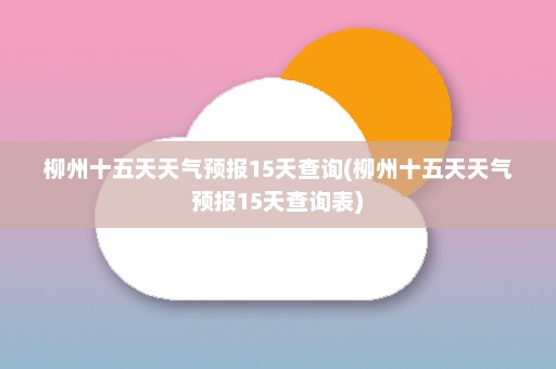 柳州十五天天气预报15天查询(柳州十五天天气预报15天查询表)