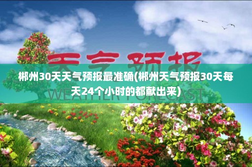 郴州30天天气预报最准确(郴州天气预报30天每天24个小时的都献出来)