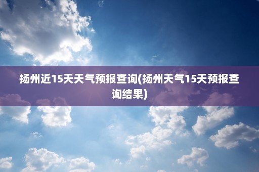 扬州近15天天气预报查询(扬州天气15天预报查询结果)