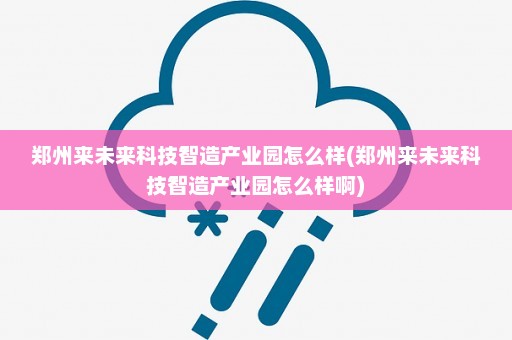 郑州来未来科技智造产业园怎么样(郑州来未来科技智造产业园怎么样啊)