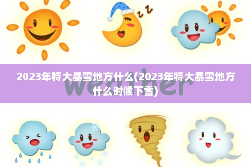 2023年特大暴雪地方什么(2023年特大暴雪地方什么时候下雪)