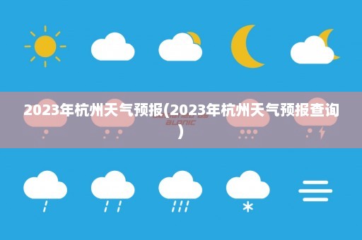 2023年杭州天气预报(2023年杭州天气预报查询)