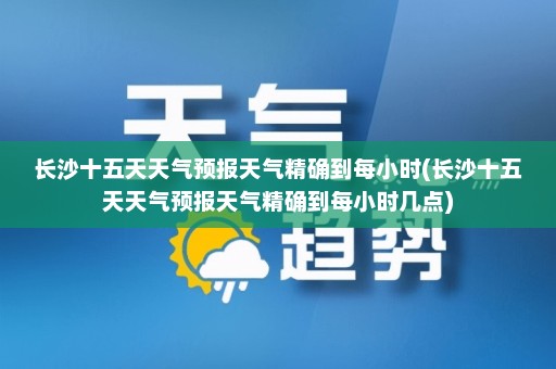 长沙十五天天气预报天气精确到每小时(长沙十五天天气预报天气精确到每小时几点)