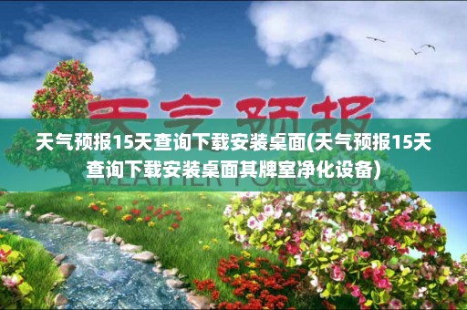 天气预报15天查询下载安装桌面(天气预报15天查询下载安装桌面其牌室净化设备)