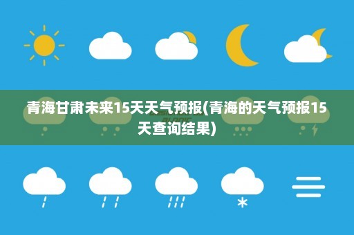 青海甘肃未来15天天气预报(青海的天气预报15天查询结果)