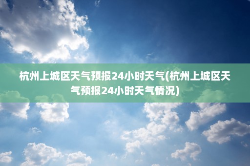 杭州上城区天气预报24小时天气(杭州上城区天气预报24小时天气情况)