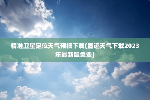 精准卫星定位天气预报下载(墨迹天气下载2023年最新版免费)