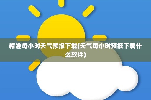 精准每小时天气预报下载(天气每小时预报下载什么软件)