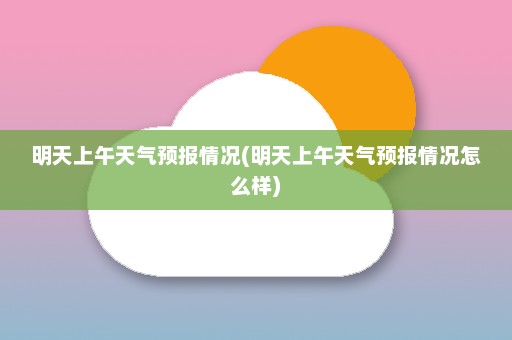 明天上午天气预报情况(明天上午天气预报情况怎么样)