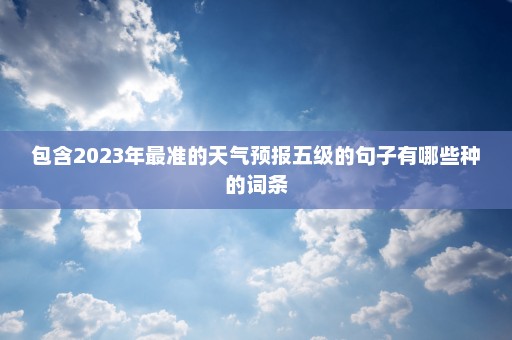 包含2023年最准的天气预报五级的句子有哪些种的词条