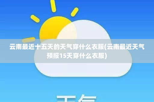 云南最近十五天的天气穿什么衣服(云南最近天气预报15天穿什么衣服)