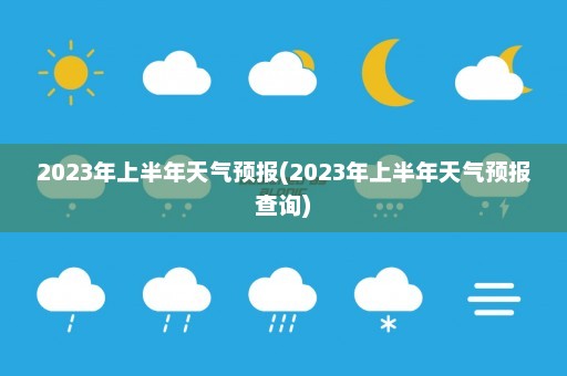 2023年上半年天气预报(2023年上半年天气预报查询)