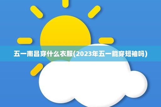 五一南昌穿什么衣服(2023年五一能穿短袖吗)