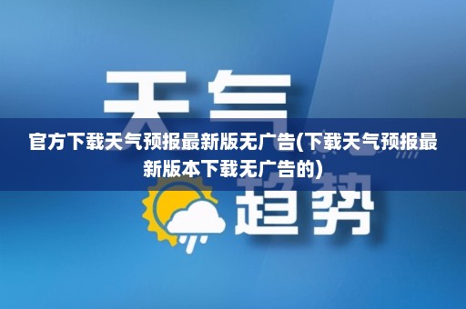 官方下载天气预报最新版无广告(下载天气预报最新版本下载无广告的)