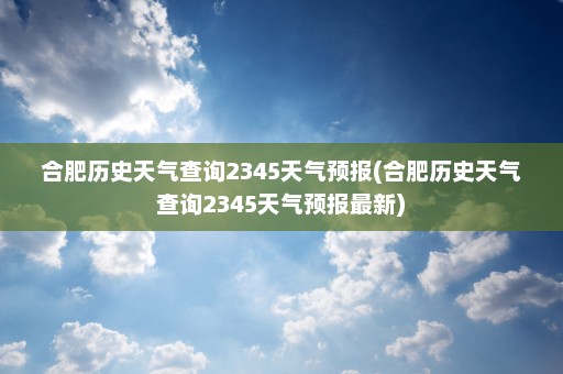 合肥历史天气查询2345天气预报(合肥历史天气查询2345天气预报最新)