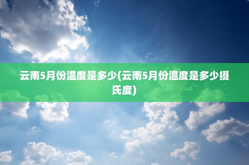 云南5月份温度是多少(云南5月份温度是多少摄氏度)