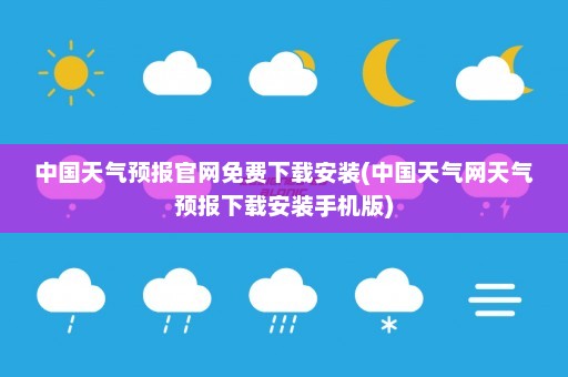 中国天气预报官网免费下载安装(中国天气网天气预报下载安装手机版)