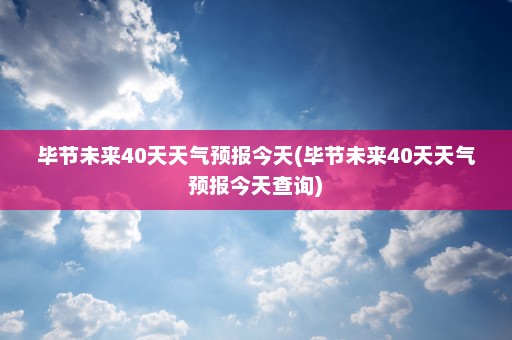 毕节未来40天天气预报今天(毕节未来40天天气预报今天查询)