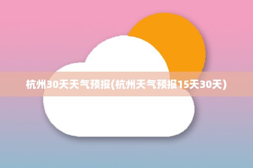 杭州30天天气预报(杭州天气预报15天30天)