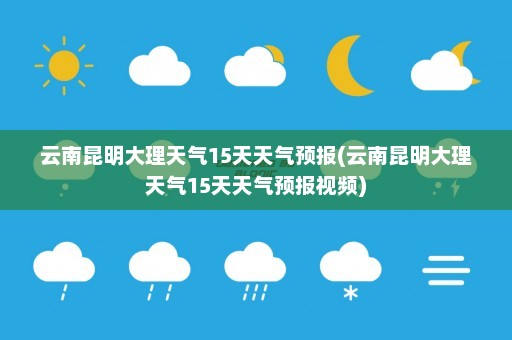 云南昆明大理天气15天天气预报(云南昆明大理天气15天天气预报视频)