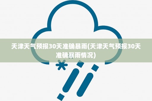 天津天气预报30天准确暴雨(天津天气预报30天准确暴雨情况)