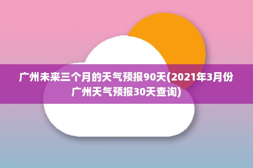 广州未来三个月的天气预报90天(2021年3月份广州天气预报30天查询)