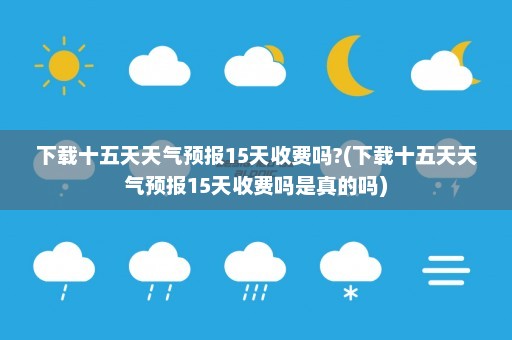 下载十五天天气预报15天收费吗?(下载十五天天气预报15天收费吗是真的吗)