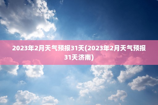 2023年2月天气预报31天(2023年2月天气预报31天济南)