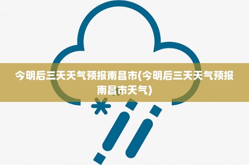 今明后三天天气预报南昌市(今明后三天天气预报南昌市天气)