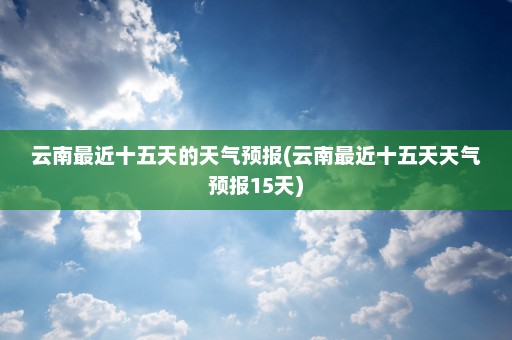 云南最近十五天的天气预报(云南最近十五天天气预报15天)