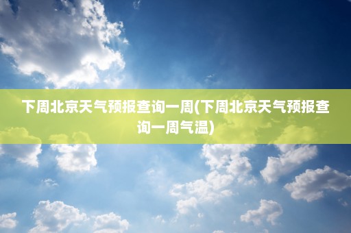 下周北京天气预报查询一周(下周北京天气预报查询一周气温)