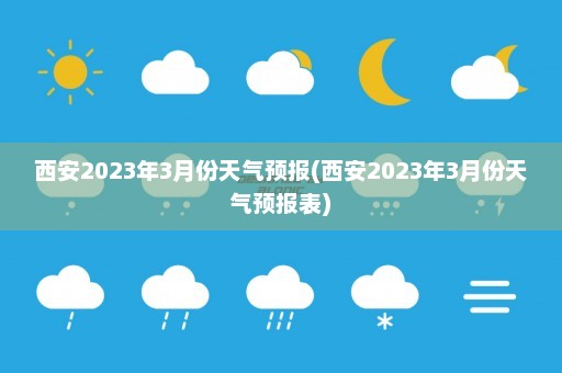 西安2023年3月份天气预报(西安2023年3月份天气预报表)