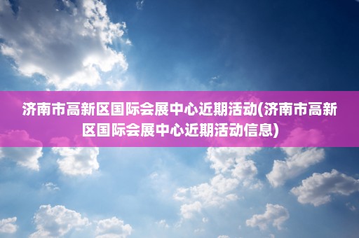 济南市高新区国际会展中心近期活动(济南市高新区国际会展中心近期活动信息)