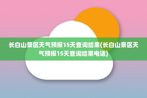 长白山景区天气预报15天查询结果(长白山景区天气预报15天查询结果电话)