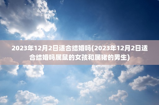 2023年12月2日适合结婚吗(2023年12月2日适合结婚吗属鼠的女孩和属猪的男生)