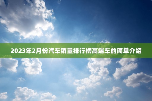 2023年2月份汽车销量排行榜高端车的简单介绍