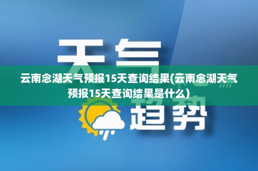 云南念湖天气预报15天查询结果(云南念湖天气预报15天查询结果是什么)