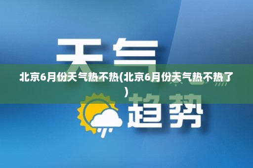 北京6月份天气热不热(北京6月份天气热不热了)