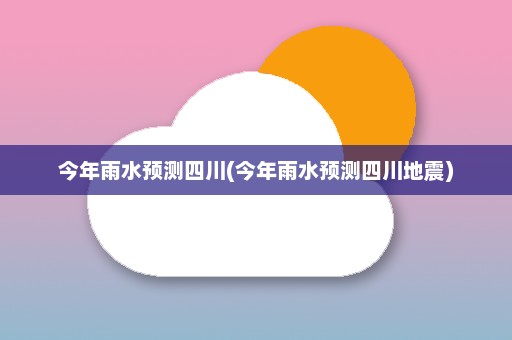 今年雨水预测四川(今年雨水预测四川地震)