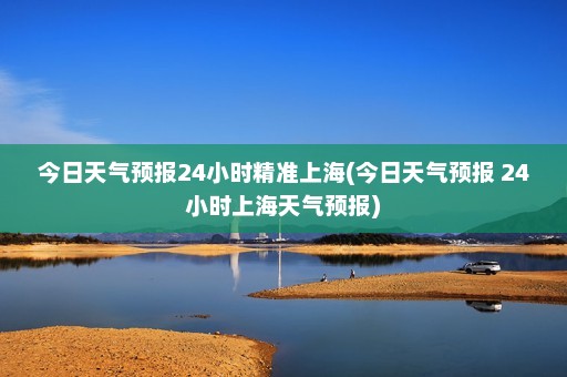 今日天气预报24小时精准上海(今日天气预报 24小时上海天气预报)