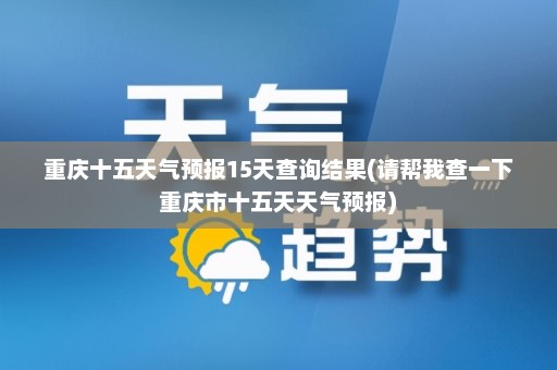 重庆十五天气预报15天查询结果(请帮我查一下重庆市十五天天气预报)