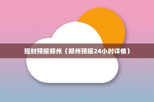 短时预报郑州（郑州预报24小时详情）