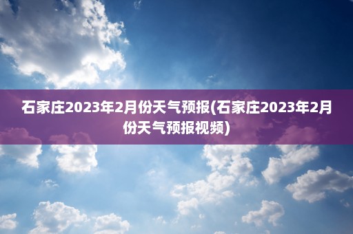 石家庄2023年2月份天气预报(石家庄2023年2月份天气预报视频)