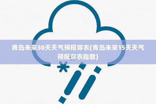 青岛未来30天天气预报穿衣(青岛未来15天天气预报穿衣指数)