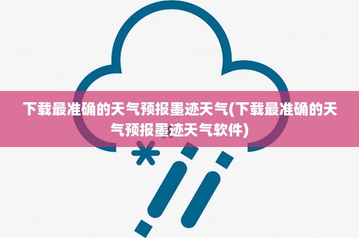 下载最准确的天气预报墨迹天气(下载最准确的天气预报墨迹天气软件)